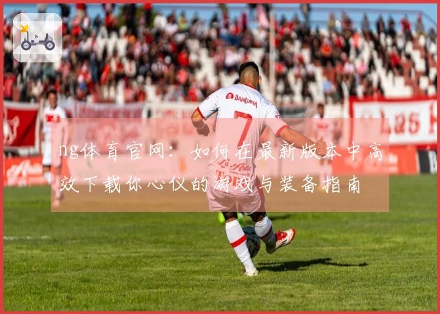 ng体育官网：如何在最新版本中高效下载你心仪的游戏与装备指南