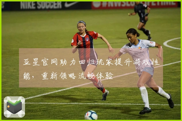 亚星官网助力回归玩家提升游戏性能，重新领略流畅体验