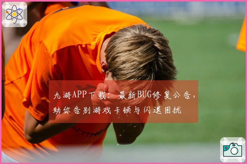 九游APP下载：最新BUG修复公告，助你告别游戏卡顿与闪退困扰