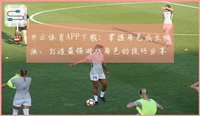 开云体育APP下载：掌握角色成长秘诀，打造最强游戏角色的技巧分享