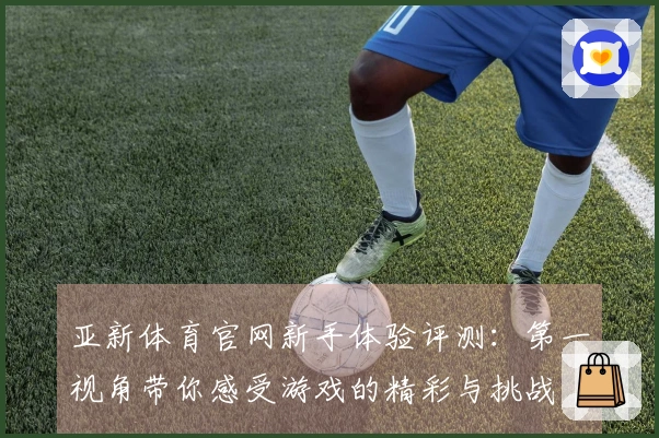 亚新体育官网新手体验评测：第一视角带你感受游戏的精彩与挑战