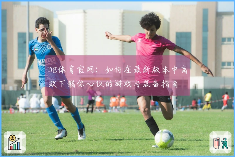 ng体育官网：如何在最新版本中高效下载你心仪的游戏与装备指南