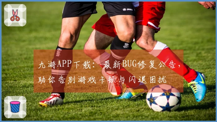 九游APP下载：最新BUG修复公告，助你告别游戏卡顿与闪退困扰