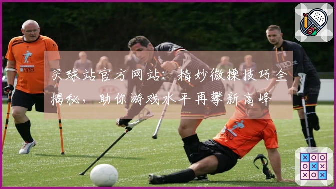 买球站官方网站：精妙微操技巧全揭秘，助你游戏水平再攀新高峰