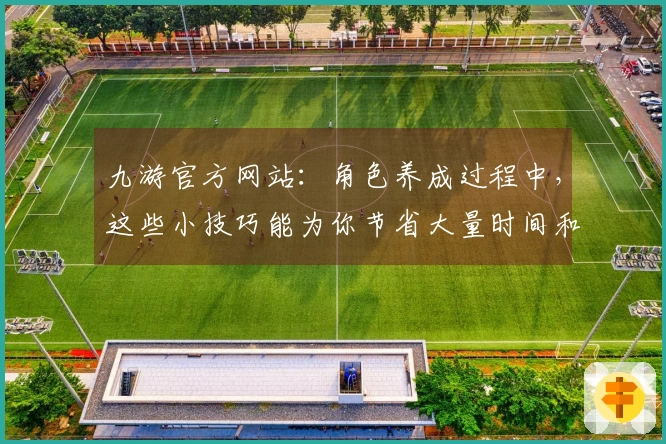 九游官方网站：角色养成过程中，这些小技巧能为你节省大量时间和资源