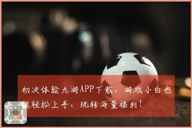 初次体验九游APP下载，游戏小白也能轻松上手，玩转海量福利！