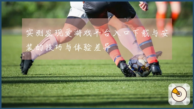 实测发现爱游戏平台入口下载与安装的技巧与体验差异